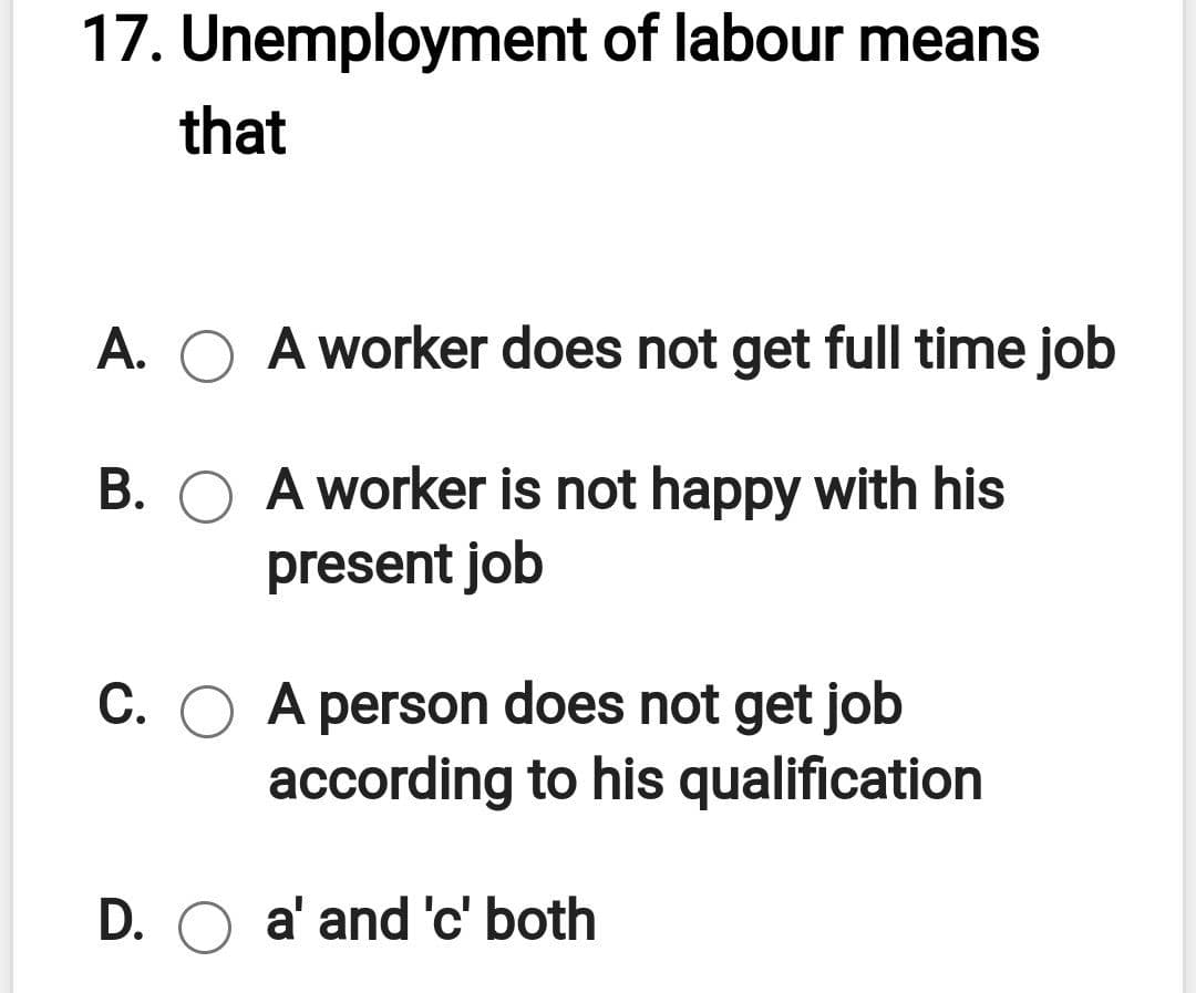 17. Unemployment of labour means
that
A. O A worker does not get full time job
B. O A worker is not happy with his
present job
С. О А
A person does not get job
according to his qualification
D. O a' and 'c' both
