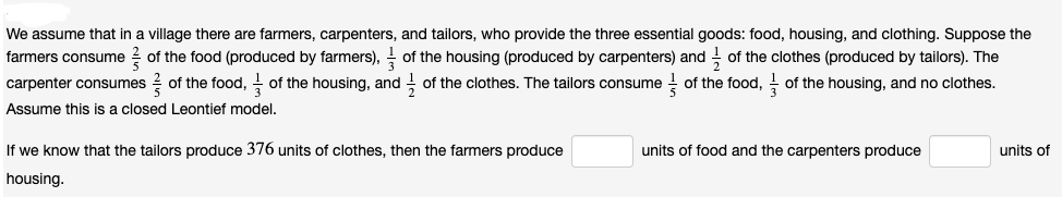 We assume that in a village there are farmers, carpenters, and tailors, who provide the three essential goods: food, housing, and clothing. Suppose the
farmers consume of the food (produced by farmers), of the housing (produced by carpenters) and of the clothes (produced by tailors). The
carpenter consumes of the food, of the housing, and of the clothes. The tailors consume of the food, of the housing, and no clothes.
Assume this is a closed Leontief model.
If we know that the tailors produce 376 units of clothes, then the farmers produce
housing.
units of food and the carpenters produce
units of