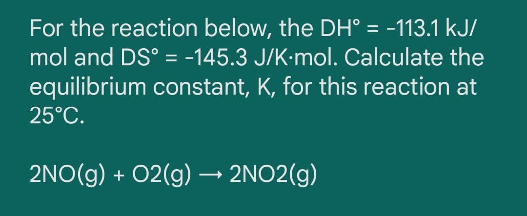 For the reaction below, the DH° = -113.1 kJ/
%3D
mol and DS° = -145.3 J/K-mol. Calculate the
equilibrium constant, K, for this reaction at
25°C.
2NO(g) + 02(g) → 2NO2(g)
