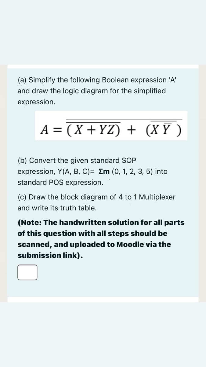 (a) Simplify the following Boolean expression 'A'
and draw the logic diagram for the simplified
expression.
A = (X + YZ) + (X Y )
(b) Convert the given standard SOP
expression, Y(A, B, C)= Em (0, 1, 2, 3, 5) into
standard POS expression.
(c) Draw the block diagram of 4 to 1 Multiplexer
and write its truth table.
(Note: The handwritten solution for all parts
of this question with all steps should be
scanned, and uploaded to Moodle via the
submission link).
