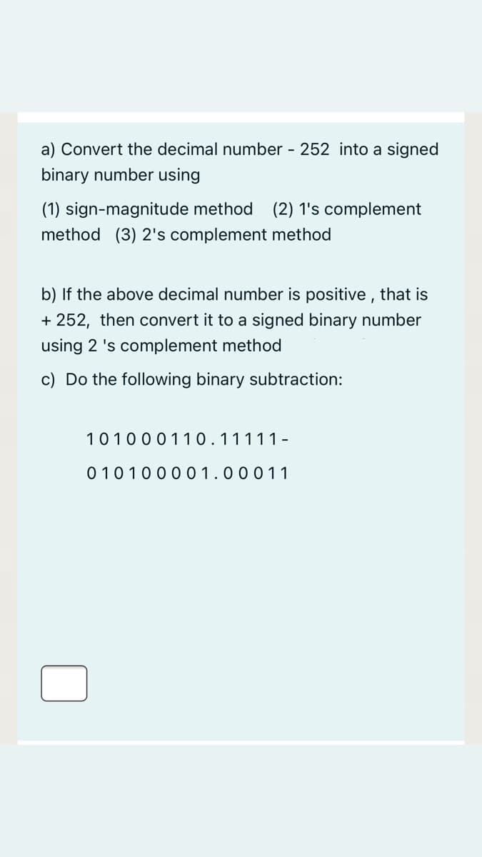 a) Convert the decimal number - 252 into a signed
binary number using
(1) sign-magnitude method
(2) 1's complement
method (3) 2's complement method
b) If the above decimal number is positive , that is
+ 252, then convert it to a signed binary number
using 2 's complement method
c) Do the following binary subtraction:
101000110.11111-
0 1010000 1.00011
