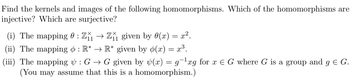 Find the kernels and images of the following homomorphisms. Which of the homomorphisms are
injective? Which are surjective?
(i) The mapping 0 : Z₁₁ → Z₁₁ given by 0(x) = x².
(ii) The mapping : R* → R* given by p(x) = x³.
(iii) The mapping & : G → G given by y(x) = g¯-¹xg for x = G where G is a group and g € G.
(You may assume that this is a homomorphism.)