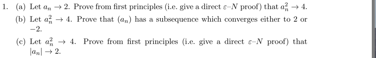 1. (a) Let an → 2. Prove from first principles (i.e. give a direct e-N proof) that a, → 4.
(b) Let a → 4. Prove that (an) has a subsequence which converges either to 2 or
-2.
(c) Let a → 4. Prove from first principles (i.e. give a direct e-N proof) that
|an → 2.
