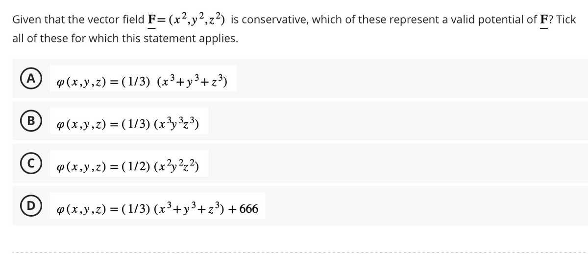 Given that the vector field F= (x²,y²,z²) is conservative, which of these represent a valid potential of F? Tick
all of these for which this statement applies.
A p(x,y,z) = (1/3) (x³+y³+z³)
B
D
p(x,y,z) = (1/3) (x³y³z³)
p(x,y,z) = (1/2) (x², ²₂²)
p(x,y,z)=(1/3) (x³+y³+z³) +666