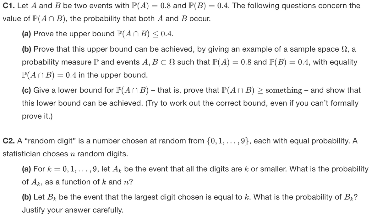 C1. Let A and B be two events with P(A) = 0.8 and P(B) = 0.4. The following questions concern the
value of P(An B), the probability that both A and B occur.
(a) Prove the upper bound P(AN B) < 0.4.
(b) Prove that this upper bound can be achieved, by giving an example of a sample space N, a
probability measure P and events A, B CN such that P(A) = 0.8 and P(B) = 0.4, with equality
P(AN B) = 0.4 in the upper bound.
(c) Give a lower bound for P(AN B) – that is, prove that P(A n B) > something – and show that
this lower bound can be achieved. (Try to work out the correct bound, even if you can't formally
prove it.)
C2. A “random digit" is a number chosen at random from {0,1, ...,9}, each with equal probability. A
statistician choses n random digits.
(a) For k = 0, 1,... , 9, let A be the event that all the digits are k or smaller. What is the probability
of A, as a function of k and n?
(b) Let Br be the event that the largest digit chosen is equal to k. What is the probability of B?
Justify your answer carefully.
