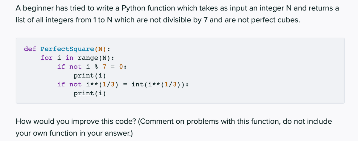 A beginner has tried to write a Python function which takes as input an integer N and returns a
list of all integers from 1 to N which are not divisible by 7 and are not perfect cubes.
def PerfectSquare (N):
for i in range (N):
if not i % 7 = 0:
print (i)
if not i** (1/3)
print (i)
=
int(i** (1/3)):
How would you improve this code? (Comment on problems with this function, do not include
your own function in your answer.)