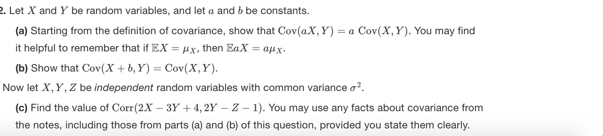 2. Let X and Y be random variables, and let a and b be constants.
(a) Starting from the definition of covariance, show that Cov(aX,Y) = a Cov(X,Y). You may find
it helpful to remember that if EX = µx, then EaX
= aux.
(b) Show that Cov(X + b, Y) = Cov(X,Y).
Now let X, Y, Z be independent random variables with common variance o?.
(c) Find the value of Corr(2X – 3Y + 4, 2Y – Z – 1). You may use any facts about covariance from
-
the notes, including those from parts (a) and (b) of this question, provided you state them clearly.
