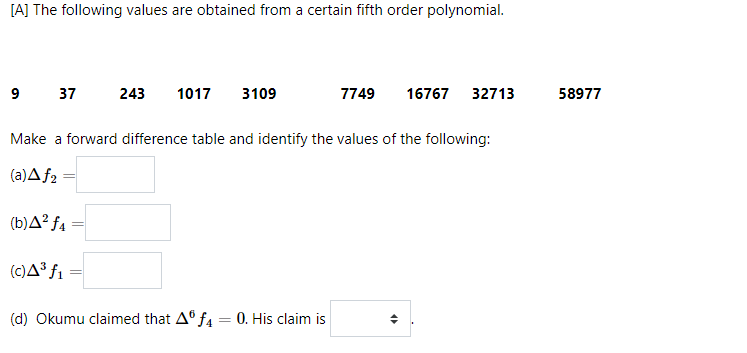 [A] The following values are obtained from a certain fifth order polynomial.
9 37
243
1017
3109
7749
16767
32713
58977
Make a forward difference table and identify the values of the following:
(a)A f2
(b)A² f4
(c)A³ f1
(d) Okumu claimed that A° f4 = 0. His claim is
