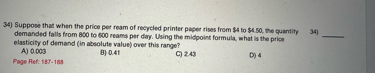 34) Suppose that when the price per ream of recycled printer paper rises from $4 to $4.50, the quantity
demanded falls from 800 to 600 reams per day. Using the midpoint formula, what is the price
elasticity of demand (in absolute value) over this range?
A) 0.003
B) 0.41
C) 2.43
Page Ref: 187-188
D) 4
34)