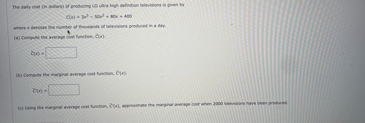 The daily cost (in dollars) of producing LG ultra high definition televisions is given by
C(x) = 3x³ 50x2² + 80x + 400
where x denotes the number of thousands of televisions produced in a day.
(a) Compute the average cost function, C(x).
C(x) =
(b) Compute the marginal average cost function, C'(x).
C'(x) =
(c) Using the marginal average cost function, C'(x), approximate the marginal average cost when 2000 televisions have been produced.