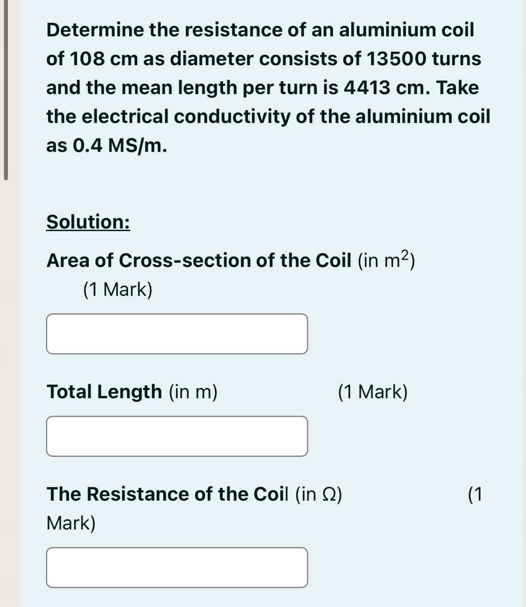Determine the resistance of an aluminium coil
of 108 cm as diameter consists of 13500 turns
and the mean length per turn is 4413 cm. Take
the electrical conductivity of the aluminium coil
as 0.4 MS/m.
Solution:
Area of Cross-section of the Coil (in m²)
(1 Mark)
Total Length (in m)
(1 Mark)
The Resistance of the Coil (in )
Mark)
(1