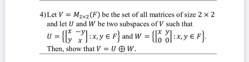 4) Let VM2x2(F) be the set of all matrices of size 2 × 2
and let U and W be two subspaces of V such that
U = {[y]: x, y = F} and W = {[ ] : x, y = F}.
x
Then, show that V = UW.