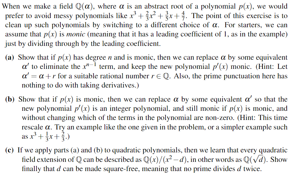 22
When we make a field Q(α), where α is an abstract root of a polynomial p(x), we would
prefer to avoid messy polynomials like x³±³½³x²+³½³x+½. The point of this exercise is to
clean up such polynomials by switching to a different choice of α. For starters, we can
assume that p(x) is monic (meaning that it has a leading coefficient of 1, as in the example)
just by dividing through by the leading coefficient.
(a) Show that if p(x) has degree n and is monic, then we can replace α by some equivalent
a' to eliminate the x-1 term, and keep the new polynomial p'(x) monic. (Hint: Let
a' = a+r for a suitable rational number r E Q. Also, the prime punctuation here has
nothing to do with taking derivatives.)
(b) Show that if p(x) is monic, then we can replace a by some equivalent a' so that the
new polynomial p'(x) is an integer polynomial, and still monic if p(x) is monic, and
without changing which of the terms in the polynomial are non-zero. (Hint: This time
rescale α. Try an example like the one given in the problem, or a simpler example such
as x³±³½³x+³½³.)
+3
(c) If we apply parts (a) and (b) to quadratic polynomials, then we learn that every quadratic
field extension of Q can be described as Q(x)/(x² - d), in other words as Q(√d). Show
finally that d can be made square-free, meaning that no prime divides d twice.