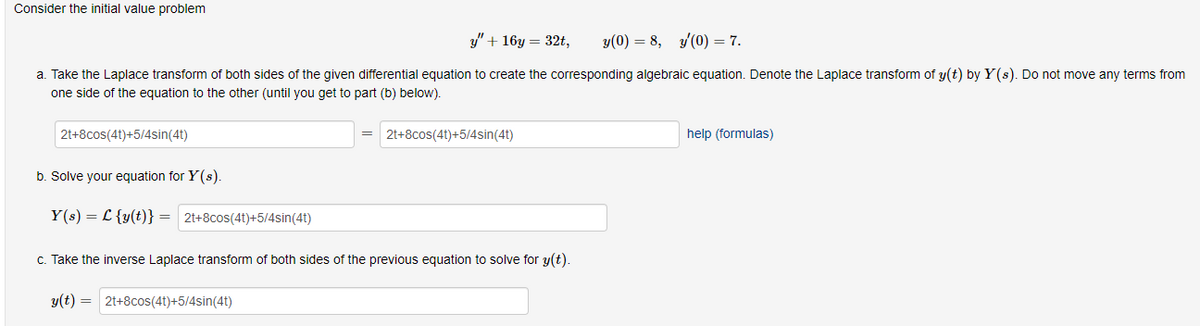 Consider the initial value problem
y" + 16y = 32t,
y(0)=8, y'(0) = 7.
a. Take the Laplace transform of both sides of the given differential equation to create the corresponding algebraic equation. Denote the Laplace transform of y(t) by Y(s). Do not move any terms from
one side of the equation to the other (until you get to part (b) below).
2t+8cos(4t)+5/4sin(4t)
2t+8cos(4t)+5/4sin(4t)
b. Solve your equation for Y(s).
Y(s) = {y(t)} = 2t+8cos(4t)+5/4sin(4t)
c. Take the inverse Laplace transform of both sides of the previous equation to solve for y(t).
y(t)=2t+8cos(4t)+5/4sin(4t)
help (formulas)