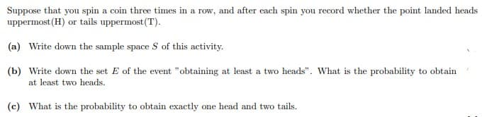 Suppose that you spin a coin three times in a row, and after each spin you record whether the point landed heads
uppermost (H) or tails uppermost(T).
(a) Write down the sample space S of this activity.
(b) Write down the set E of the event "obtaining at least a two heads". What is the probability to obtain
at least two heads.
(c) What is the probability to obtain exactly one head and two tails.
