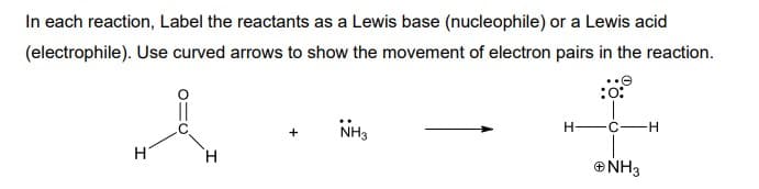 In each reaction, Label the reactants as a Lewis base (nucleophile) or a Lewis acid
(electrophile). Use curved arrows to show the movement of electron pairs in the reaction.
NH,
H-C-
H-
H.
ONH3
