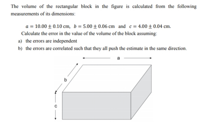 The volume of the rectangular block in the figure is calculated from the following
measurements of its dimensions:
a = 10.00 ± 0.10 cm, b = 5.00 ± 0.06 cm and c= 4.00 ±0.04 cm.
Calculate the error in the value of the volume of the block assuming:
a) the errors are independent
b) the errors are correlated such that they all push the estimate in the same direction.
a
