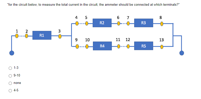 "for the circuit below, to measure the total current in the circuit, the ammeter should be connected at which terminals?"
4 5
6 7
8
R2
R3
1 2
3
R1
9
13
R4
R5
O
1-3
9-10
none
4-5
10
11
12