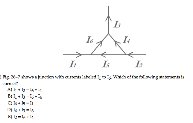 A) I1 + 12 = 16 + 14
B) I1 + 13 = 16 + 14
I6
C) I6+I5 = I1
D) I4 + 13 = 16
E) I2 = 16 + 14
13
I₁
15
I2
) Fig. 26-7 shows a junction with currents labeled I₁ to 16. Which of the following statements is
correct?
14