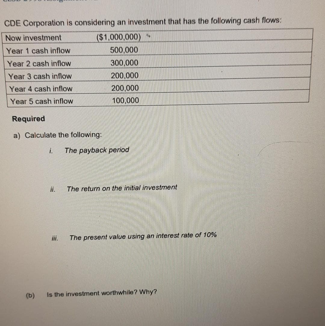 CDE Corporation is considering an investment that has the following cash flows:
($1,000,000)
500,000
300,000
Now investment
Year 1 cash inflow
Year 2 cash inflow
Year 3 cash inflow
200,000
200.000
100,000
Year 4 cash inflow
Year 5 cash inflow
Required
a) Calculate the following:
The payback period
i.
The return on the initial investment
ii.
The present value using an interest rate of 10%
(b)
Is the investment worthwhile? Why?
