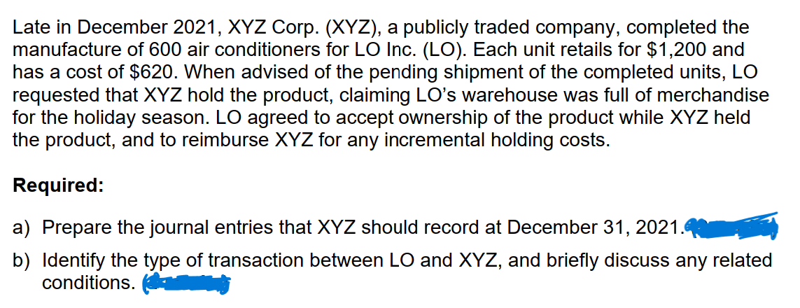 Late in December 2021, XYZ Corp. (XYZ), a publicly traded company, completed the
manufacture of 600 air conditioners for LO Inc. (LO). Each unit retails for $1,200 and
has a cost of $620. When advised of the pending shipment of the completed units, LO
requested that XYZ hold the product, claiming LO's warehouse was full of merchandise
for the holiday season. LO agreed to accept ownership of the product while XYZ held
the product, and to reimburse XYZ for any incremental holding costs.
Required:
a) Prepare the journal entries that XYZ should record at December 31, 2021.
b) Identify the type of transaction between LO and XYZ, and briefly discuss any related
conditions.
