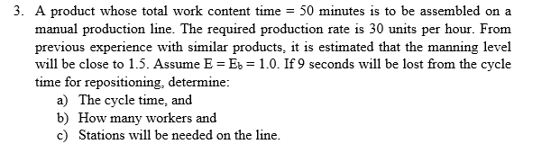 3. A product whose total work content time = 50 minutes is to be assembled on a
manual production line. The required production rate is 30 units per hour. From
previous experience with similar products, it is estimated that the manning level
will be close to 1.5. Assume E = Eb = 1.0. If 9 seconds will be lost from the cycle
time for repositioning, determine:
a) The cycle time, and
b) How many workers and
c) Stations will be needed on the line.
