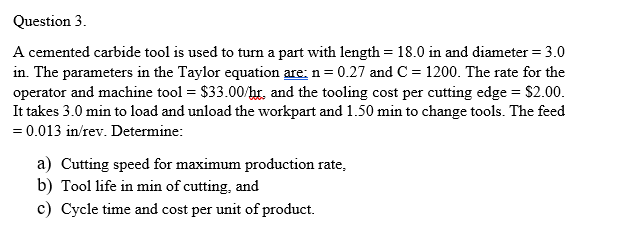 Question 3.
A cemented carbide tool is used to turn a part with length = 18.0 in and diameter = 3.0
in. The parameters in the Taylor equation are: n= 0.27 and C = 1200. The rate for the
operator and machine tool = $33.00/hr, and the tooling cost per cutting edge = $2.00.
It takes 3.0 min to load and unload the workpart and 1.50 min to change tools. The feed
= 0.013 in/rev. Determine:
a) Cutting speed for maximum production rate,
b) Tool life in min of cutting, and
c) Cycle time and cost per unit of product.
