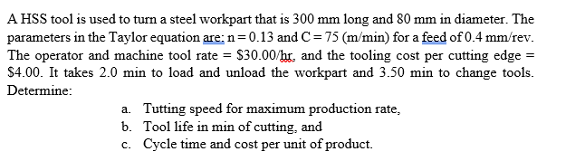 A HSS tool is used to turn a steel workpart that is 300 mm long and 80 mm in diameter. The
parameters in the Taylor equation are: n=0.13 and C= 75 (m/min) for a feed of 0.4 mm/rev.
The operator and machine tool rate = $30.00/hr, and the tooling cost per cutting edge =
$4.00. It takes 2.0 min to load and unload the workpart and 3.50 min to change tools.
Determine:
a. Tutting speed for maximum production rate,
b. Tool life in min of cutting, and
c. Cycle time and cost per unit of product.
