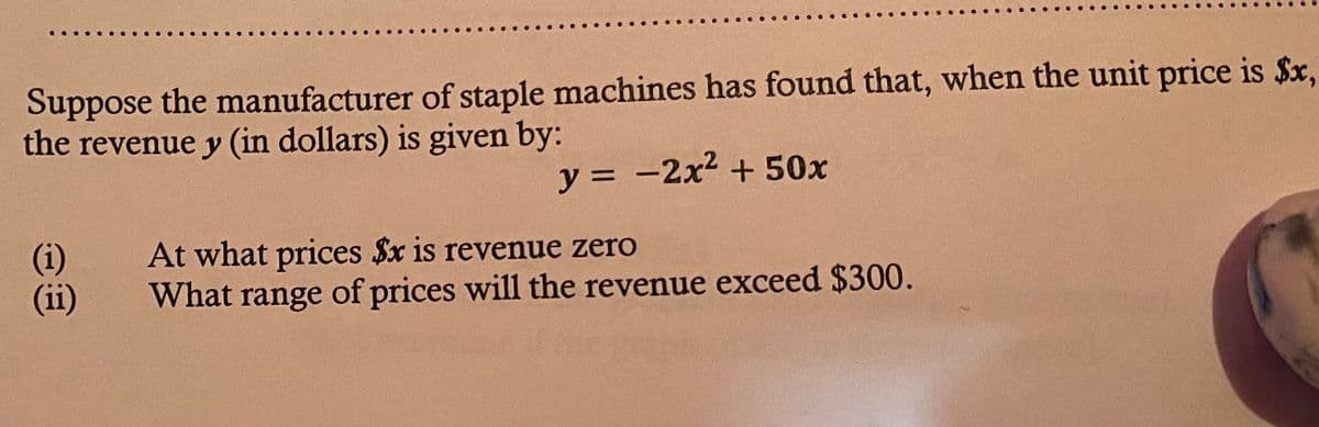 Suppose the manufacturer of staple machines has found that, when the unit price is $x,
the revenue y (in dollars) is given by:
y = -2x2 + 50x
(i)
(ii)
At what prices $x is revenue zero
What range of prices will the revenue exceed $300.
