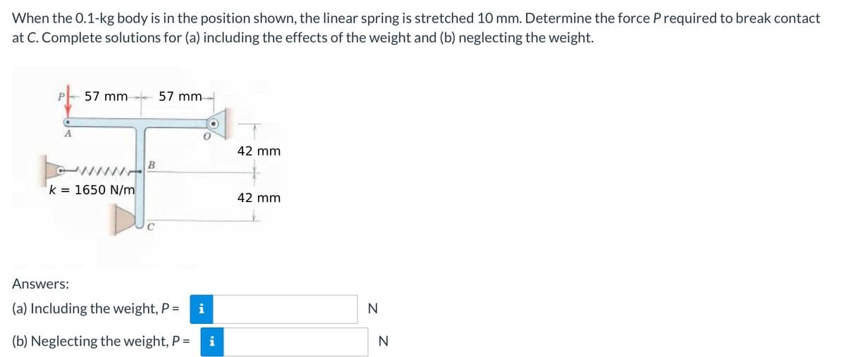 When the 0.1-kg body is in the position shown, the linear spring is stretched 10 mm. Determine the force P required to break contact
at C. Complete solutions for (a) including the effects of the weight and (b) neglecting the weight.
P- 57 mm
57 mm-
A
42 mm
ww
= 1650 N/m
42 mm
Answers:
(a) Including the weight, P =
i
N
%3D
(b) Neglecting the weight, P =
N
