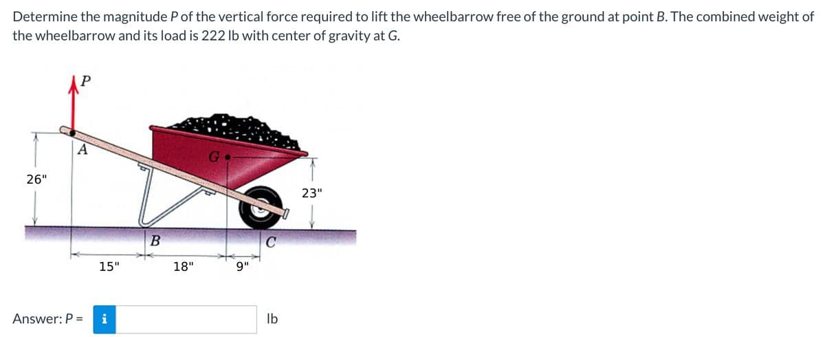 Determine the magnitude P of the vertical force required to lift the wheelbarrow free of the ground at point B. The combined weight of
the wheelbarrow and its load is 222 Ib with center of gravity at G.
P
A
G
26"
23"
B
15"
18"
9"
Ib
Answer: P =
