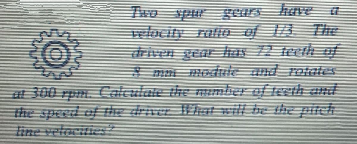 Two spur gears have
wlocity ratlo of 1/3 The
driven gea has 72 teeth of
8mm module and rotates
a
at 300 rpm. Calculate the number o/ teeth and
the speed of the driver What will be the pitch
line velacities
