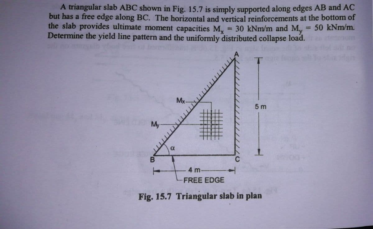 A triangular slab ABC shown in Fig. 15.7 is simply supported along edges AB and AC
but has a free edge along BC. The horizontal and vertical reinforcements at the bottom of
the slab provides ultimate moment capacities M,
Determine the yield line pattern and the uniformly distributed collapse load.
30 kNm/m and M, = 50 kNm/m.
Mx-
5 m
My
4 m
FREE EDGE
Fig. 15.7 Triangular slab in plan
