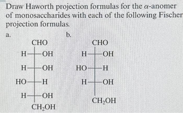 Draw Haworth projection formulas for the a-anomer
of monosaccharides with each of the following Fischer
projection formulas.
a.
CHO
HOH
H-
HO-
H
-ОН
-Η
OH
CH₂OH
b.
CHO
H -OH
H
-ОН
HO
H
CH₂OH