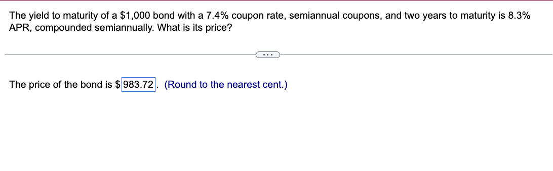 The yield to maturity of a $1,000 bond with a 7.4% coupon rate, semiannual coupons, and two years to maturity is 8.3%
APR, compounded semiannually. What is its price?
The price of the bond is $983.72
(Round to the nearest cent.)