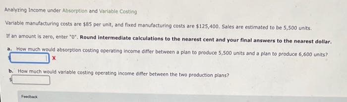 Analyzing Income under Absorption and Variable Costing
Variable manufacturing costs are $85 per unit, and fixed manufacturing costs are $125,400. Sales are estimated to be 5,500 units.
If an amount is zero, enter "0". Round intermediate calculations to the nearest cent and your final answers to the nearest dollar.
a. How much would absorption costing operating income differ between a plan to produce 5,500 units and a plan to produce 6,600 units?
b. How much would variable costing operating income differ between the two production plans?
Feedback