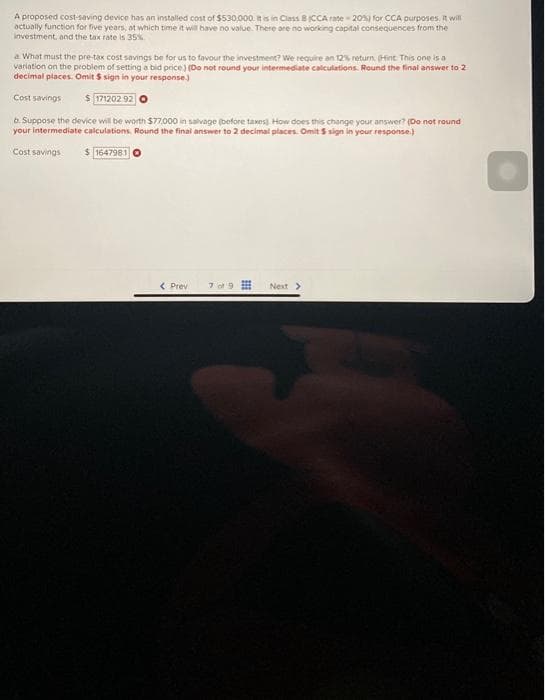 A proposed cost-saving device has an installed cost of $530,000. It is in Class 8 (CCA rate-20%) for CCA purposes. It will
actually function for five years, at which time it will have no value. There are no working capital consequences from the
investment, and the tax rate is 35%
a What must the pre-tax cost savings be for us to favour the investment? We require an 12% return (Hint This one is a
variation on the problem of setting a bid price) (Do not round your intermediate calculations. Round the final answer to 2
decimal places. Omit $ sign in your response)
Cost savings $ 171202.92
b. Suppose the device will be worth $77,000 in salvage (before taxes) How does this change your answer? (Do not round
your intermediate calculations, Round the final answer to 2 decimal places. Omit $ sign in your response)
Cost savings $1647981
< Prev 7 of 9
Next >