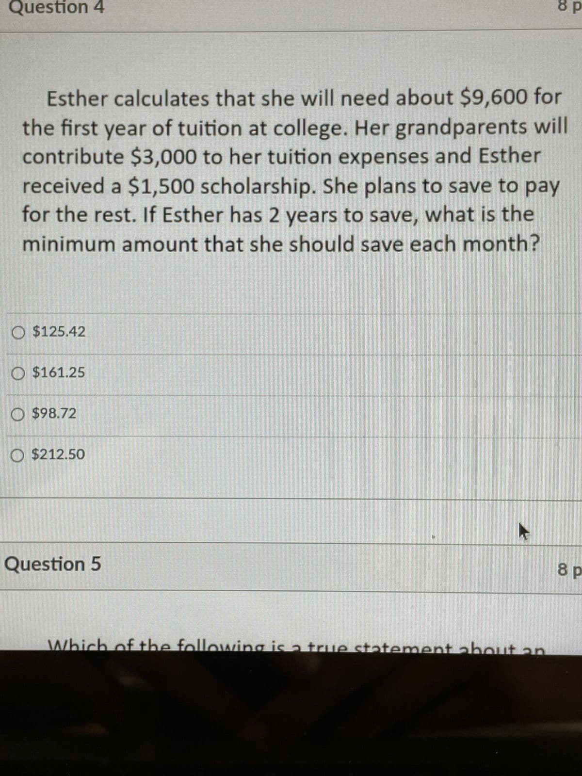 Question 4
8 p
Esther calculates that she will need about $9,600 for
the first year of tuition at college. Her grandparents will
contribute $3,000 to her tuition expenses and Esther
received a $1,500 scholarship. She plans to save to pay
for the rest. If Esther has 2 years to save, what is the
minimum amount that she should save each month?
O $125.42
O $161.25
O $98.72
O $212.50
Question 5
Which of the following is a true statement about an
8 p