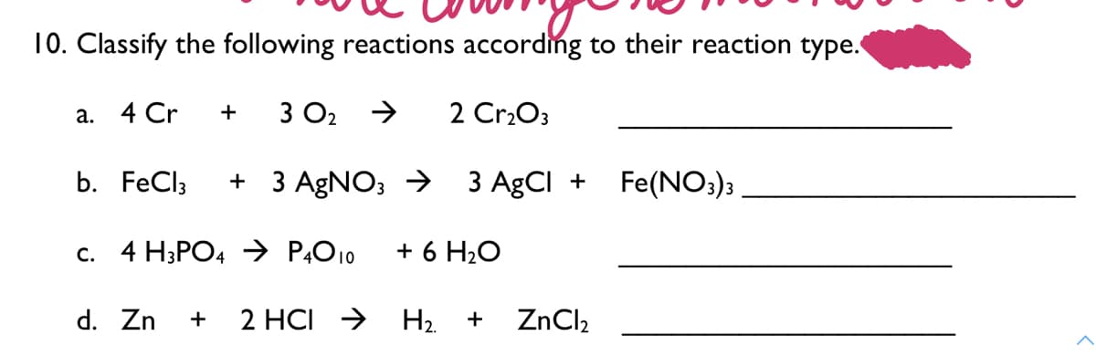 10. Classify the following reactions according to their reaction type.
а. 4 Cr
+
3 O2
2 Cr2O3
b. FeCl3
+ 3 AGNO; → 3 AgCI +
Fe(NO:)3
c. 4 H;PO4 → P,O10
+ 6 H2O
d. Zn
2 HCI >
H2.
ZnCl,
+
+

