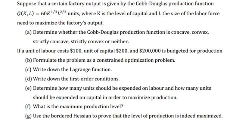 Suppose that a certain factory output is given by the Cobb-Douglas production function
Q(K,L) = 60K¹/312/3 units, where K is the level of capital and L the size of the labor force
need to maximize the factory's output.
(a) Determine whether the Cobb-Douglas production function is concave, convex,
strictly concave, strictly convex or neither.
If a unit of labour costs $100, unit of capital $200, and $200,000 is budgeted for production
(b) Formulate the problem as a constrained optimization problem.
(c) Write down the Lagrange function.
(d) Write down the first-order conditions.
(e) Determine how many units should be expended on labour and how many units
should be expended on capital in order to maximize production.
(f) What is the maximum production level?
(g) Use the bordered Hessian to prove that the level of production is indeed maximized.