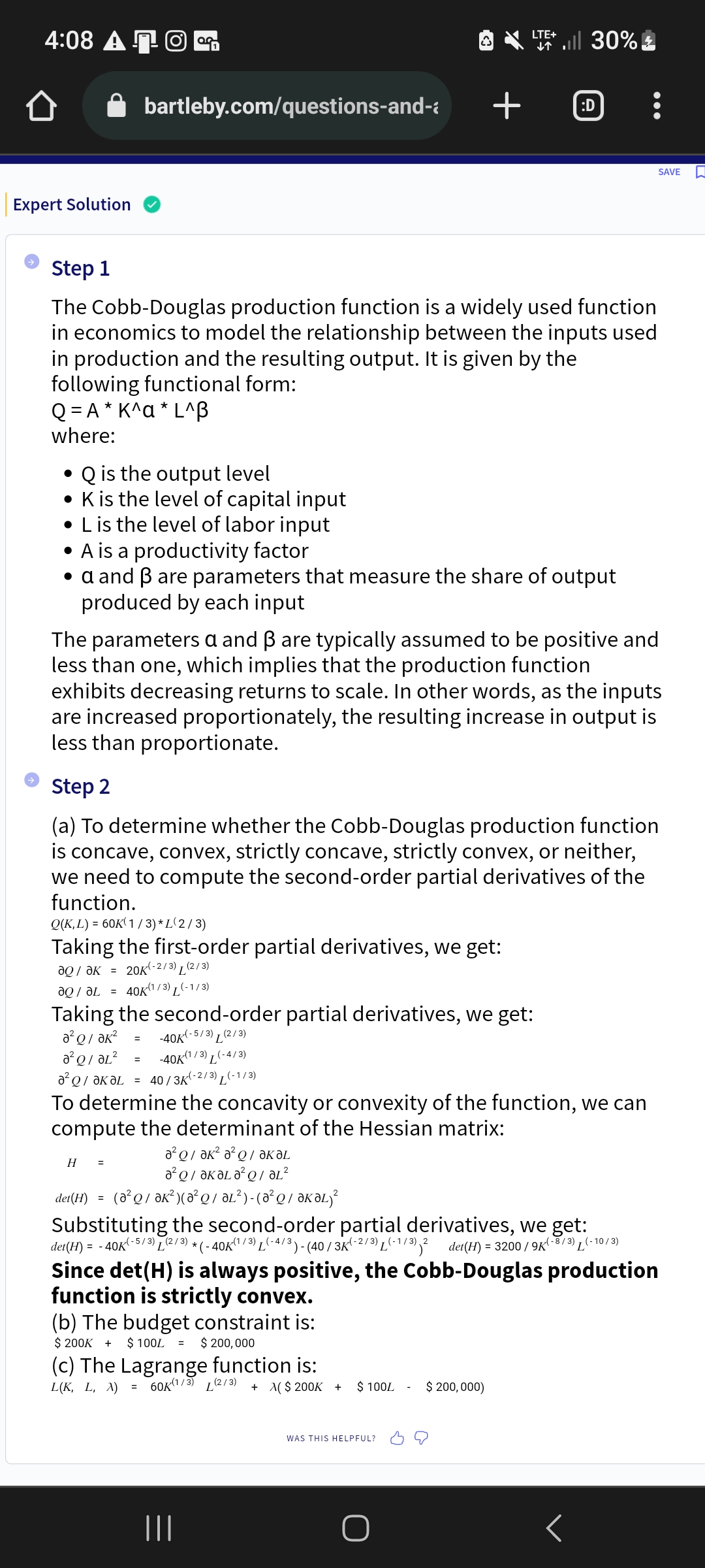 4:08 AO
Expert Solution
bartleby.com/questions-and-
• Q is the output level
• K is the level of capital input
• L is the level of labor input
Step 1
The Cobb-Douglas production function is a widely used function
in economics to model the relationship between the inputs used
in production and the resulting output. It is given by the
following functional form:
Q=A* K^a* L^B
where:
• A is a productivity factor
• a and ẞ are parameters that measure the share of output
produced by each input
²01²
-40K(1/3) L(-4/3)
Ə²Q/ƏKƏL = 40 / 3k K(-2/3) L(-1/3)
=
The parameters a and ß are typically assumed to be positive and
less than one, which implies that the production function
H =
exhibits decreasing returns to scale. In other words, as the inputs
are increased proportionately, the resulting increase in output is
less than proportionate.
Step 2
(a) To determine whether the Cobb-Douglas production function
is concave, convex, strictly concave, strictly convex, or neither,
we need to compute the second-order partial derivatives of the
function.
Q(K,L) = 60K(1/3)* L(2/3)
Taking the first-order partial derivatives, we get:
?Q / ?к = 20K(-2/3)(2/3)
aQ/L = 40K(1/3) (-1/3)
Taking the second-order partial derivatives, we get:
a²Q/ Ək²
= -40K K(-5/3) (2/3)
a²Q/ ak² a² QƏKƏL
²/ KA²²
det(H) = (a²Q/ƏK²) (A²Q/ ƏL²)-(0²Q / ƏKƏL)²
ŵ
LTE+
↓↑
To determine the concavity or convexity of the function, we can
compute the determinant of the Hessian matrix:
(b) The budget constraint is:
$ 200K + $ 100L = $ 200,000
all 30%
(c) The Lagrange function is:
L(K, L, X) = 60K(1/3) (2/3)
+ >($ 200K +
+ :D
|||
det(H) = -40K
(-5/3) T
(2/3),
Substituting the second-order partial derivatives, we get:
*(-40K(¹/3) L(-4/3) - (40/3K-2/3) L(-1/3) 2 det(H) = 3200/9K(-8/3) (-10/3)
Since det(H) is always positive, the Cobb-Douglas production
function is strictly convex.
$ 100L
WAS THIS HELPFUL?
$ 200,000)
SAVE