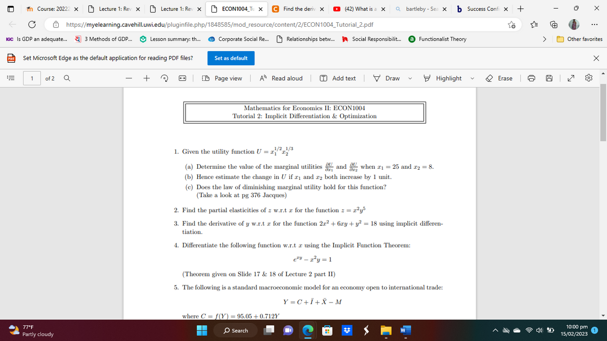 PDF
Th Course: 20222 X
← C
IGC Is GDP an adequate... 3 Methods of GDP...
===
Lecture 1: Rev X
1 of 2 Q
77°F
Partly cloudy
Set Microsoft Edge as the default application for reading PDF files?
Lecture 1: Rev X
https://myelearning.cavehill.uwi.edu/pluginfile.php/1848585/mod_resource/content/2/ECON1004
Lesson summary: th...
+
ECON1004 Tu X C Find the deriv X ▸ (42) What is a X
Corporate Social Re... Relationships betw...
Set as default
Tutorial_2.pdf
1/2 1/3
1. Given the utility function U = x₁x₂
| Page view| A Read aloud | (T) Add textDraw V
Mathematics for Economics II: ECON1004
Tutorial 2: Implicit Differentiation & Optimization
Qbartleby - Sea X
Social Responsibilit... Functionalist Theory
(a) Determine the value of the marginal utilities and when #₁ = 25 and 2 = 8.
(b) Hence estimate the change in U if ₁ and 2 both increase by 1 unit.
(c) Does the law of diminishing marginal utility hold for this function?
(Take a look at pg 376 Jacques)
where C = f(Y) = 95.05 +0.712Y
■
O Search
2. Find the partial elasticities of z w.r.tz for the function z = x²y³
3. Find the derivative of y w.r.tz for the function 2x² + 6xy + y² = 18 using implicit differen-
tiation.
4. Differentiate the following function w.r.t z using the Implicit Function Theorem:
eyr²y = 1
■
(Theorem given on Slide 17 & 18 of Lecture 2 part II)
5. The following is a standard macroeconomic model for an economy open to international trade:
Y=C+I+X-M
b Success Confi x +
Highlight
V
Erase
I
re
Other favorites
Z
...
10:00 pm
15/02/2023
X