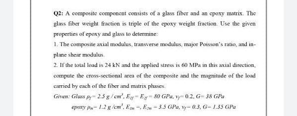 Q2: A composite component consists of a glass fiber and an epoxy matrix. The
glass fiber weight fraction is triple of the epoxy weight fraction. Use the given
properties of epoxy and glass to determine:
1. The composite axial modulus, transverse modulus, major Poisson's ratio, and in-
plane shear modulus.
2. If the total load is 24 kN and the applied stress is 60 MPa in this axial direction,
compute the cross-sectional area of the composite and the magnitude of the load
carried by each of the fiber and matrix phases.
Given: Glass p, 2.5 g/cm³. Ey-E 80 GPa. v 0.2, G 38 GPa
epoxy Pm-1.2 g/cm', E-, E- 3.5 GPa, vy= 0.3, G= 1.35 GPa