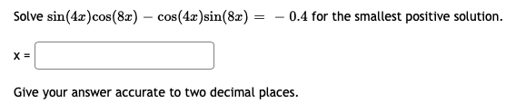 Solve sin(4x)cos(8) – cos(4x)sin(8x) = – 0.4 for the smallest positive solution.
X =
Give your answer accurate to two decimal places.
