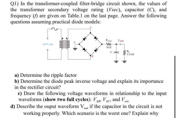 Q1) In the transformer-coupled filter-bridge circuit shown, the values of
the transformer secondary voltage rating (Vsec), capacitor (C), and
frequency (f) are given on Table.1 on the last page. Answer the following
questions assuming practical diode models:
Rurge
Vout
120 V rms
10 0
3.3 k
a) Determine the ripple factor
b) Determine the diode peak inverse voltage and explain its importance
in the rectifier circuit?
c) Draw the following voltage waveforms in relationship to the input
waveforms (show two full cycles): VAB, VAC, and Vou
d) Describe the ouput waveform Vout if the capacitor in the circuit is not
working properly. Which scenario is the worst one? Explain why
elle
