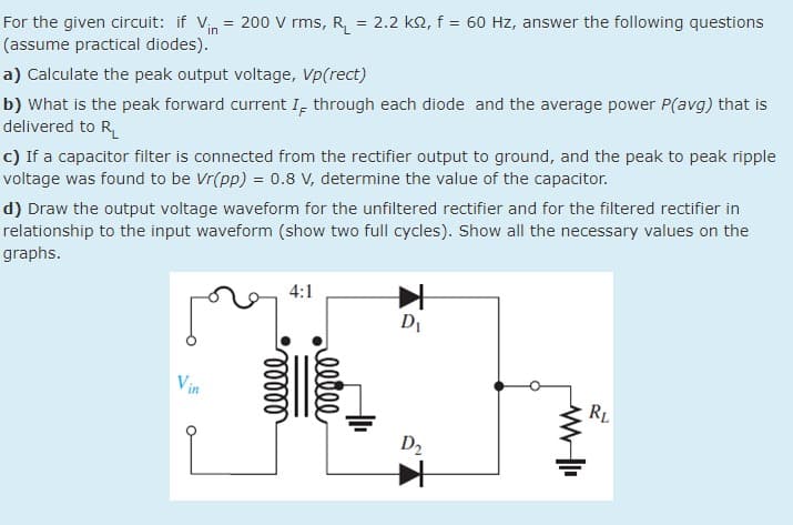 For the given circuit: if Vin = 200 V rms, R, = 2.2 k2, f = 60 Hz, answer the following questions
(assume practical diodes).
a) Calculate the peak output voltage, Vp(rect)
b) What is the peak forward current I, through each diode and the average power P(avg) that is
delivered to R
c) If a capacitor filter is connected from the rectifier output to ground, and the peak to peak ripple
voltage was found to be Vr(pp) = 0.8 V, determine the value of the capacitor.
d) Draw the output voltage waveform for the unfiltered rectifier and for the filtered rectifier in
relationship to the input waveform (show two full cycles). Show all the necessary values on the
graphs.
4:1
DI
Vin
RL
D2
elle
lelll
