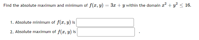 Find the absolute maximum and minimum of f(x, y) :
3x + y within the domain x? + y? < 16.
1. Absolute minimum of f(x, y) is
2. Absolute maximum of f(x, y) is
