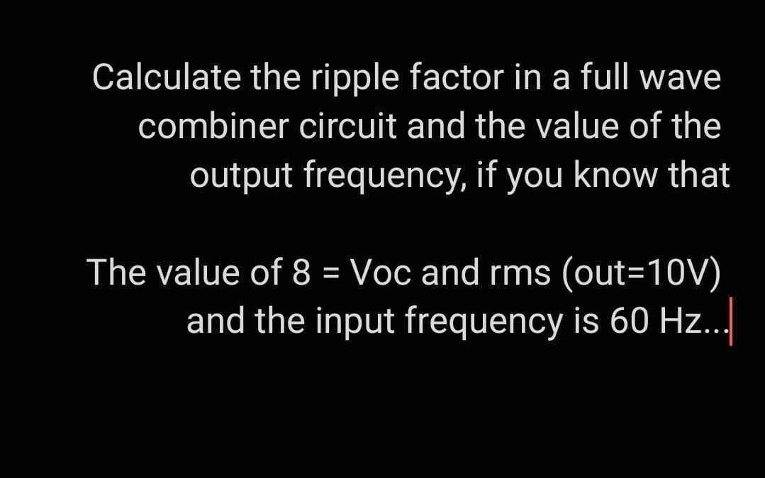 Calculate the ripple factor in a full wave
combiner circuit and the value of the
output frequency, if you know that
The value of 8 = Voc and rms (out-10V)
and the input frequency is 60 Hz...