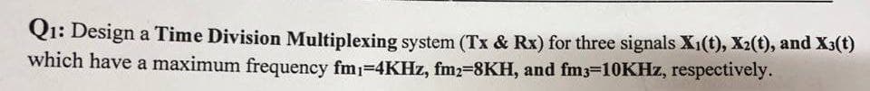 Q1: Design a Time Division Multiplexing system (Tx & Rx) for three signals X₁(t), X2(t), and X3(t)
which have a maximum frequency fm₁-4KHz, fm2-8KH, and fm3-10KHz, respectively.