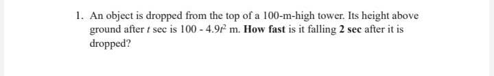1. An object is dropped from the top of a 100-m-high tower. Its height above
ground after 1 sec is 100-4.97 m. How fast is it falling 2 sec after it is
dropped?